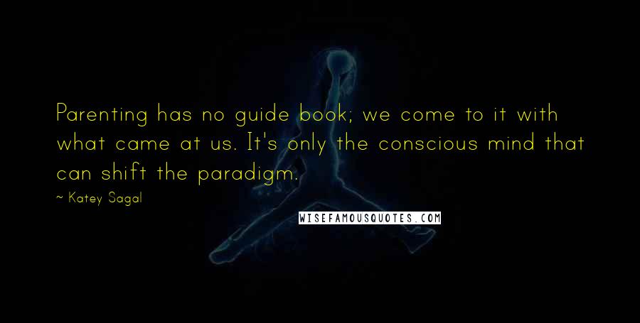 Katey Sagal Quotes: Parenting has no guide book; we come to it with what came at us. It's only the conscious mind that can shift the paradigm.