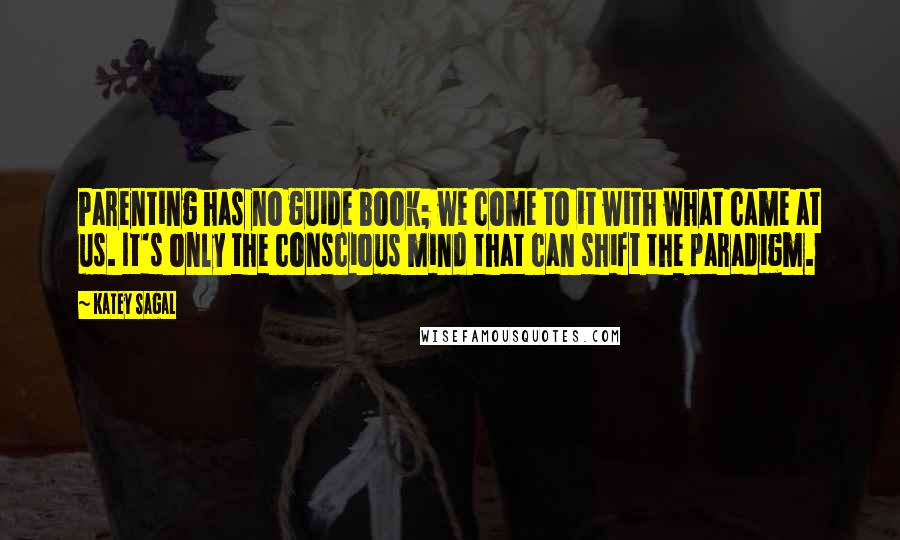 Katey Sagal Quotes: Parenting has no guide book; we come to it with what came at us. It's only the conscious mind that can shift the paradigm.