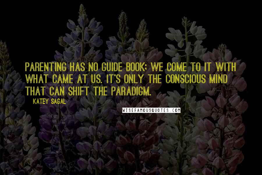 Katey Sagal Quotes: Parenting has no guide book; we come to it with what came at us. It's only the conscious mind that can shift the paradigm.