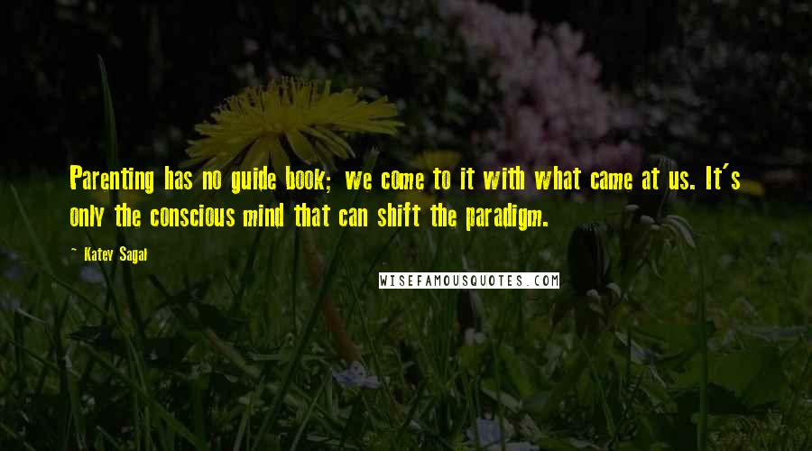 Katey Sagal Quotes: Parenting has no guide book; we come to it with what came at us. It's only the conscious mind that can shift the paradigm.