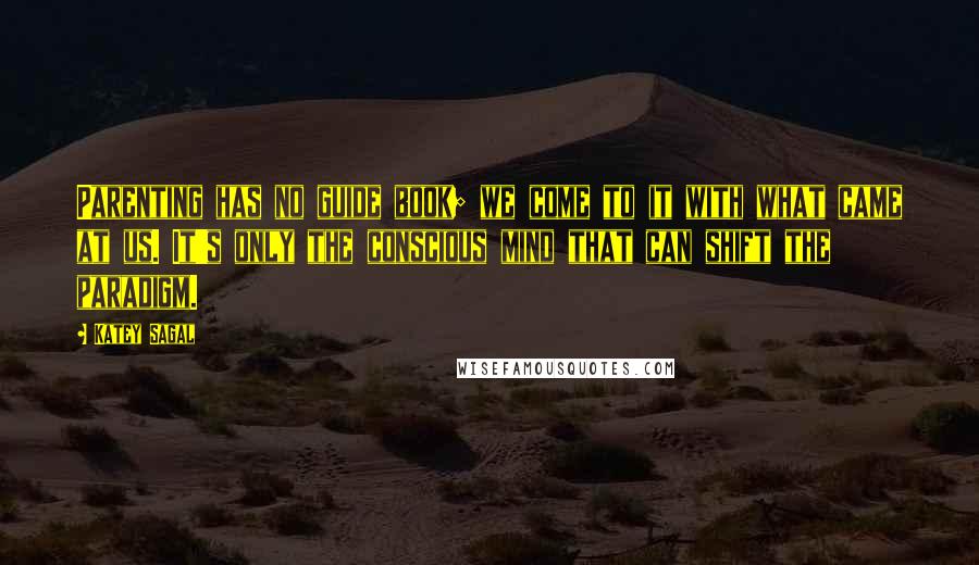 Katey Sagal Quotes: Parenting has no guide book; we come to it with what came at us. It's only the conscious mind that can shift the paradigm.