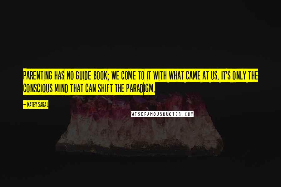 Katey Sagal Quotes: Parenting has no guide book; we come to it with what came at us. It's only the conscious mind that can shift the paradigm.