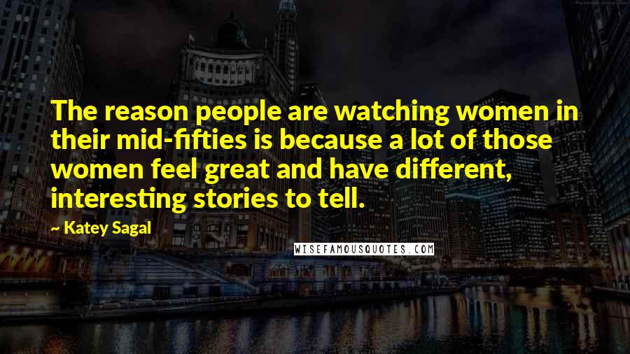 Katey Sagal Quotes: The reason people are watching women in their mid-fifties is because a lot of those women feel great and have different, interesting stories to tell.