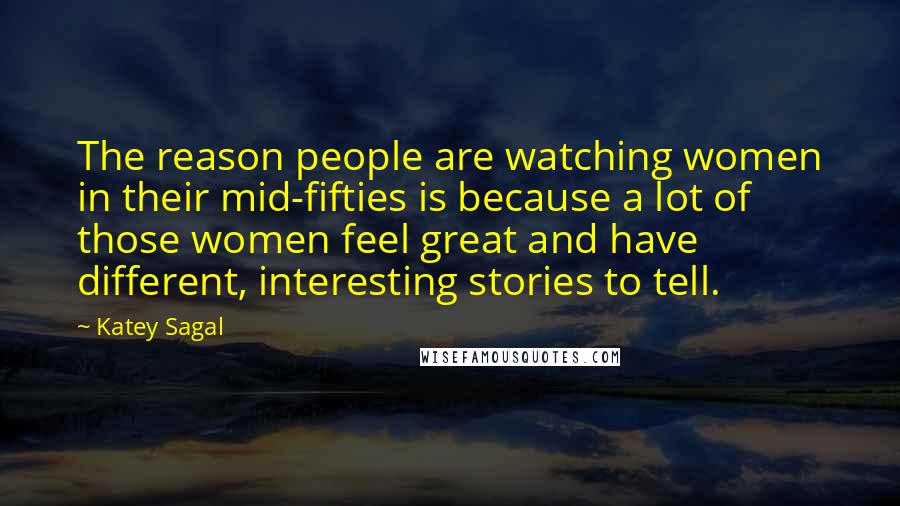 Katey Sagal Quotes: The reason people are watching women in their mid-fifties is because a lot of those women feel great and have different, interesting stories to tell.