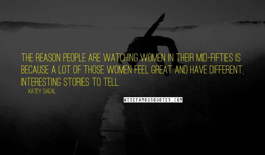 Katey Sagal Quotes: The reason people are watching women in their mid-fifties is because a lot of those women feel great and have different, interesting stories to tell.