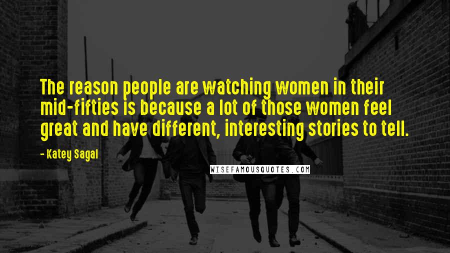 Katey Sagal Quotes: The reason people are watching women in their mid-fifties is because a lot of those women feel great and have different, interesting stories to tell.