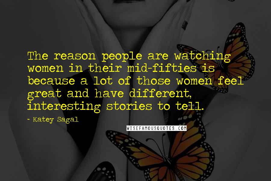 Katey Sagal Quotes: The reason people are watching women in their mid-fifties is because a lot of those women feel great and have different, interesting stories to tell.
