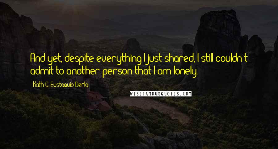 Kath C. Eustaquio-Derla Quotes: And yet, despite everything I just shared, I still couldn't admit to another person that I am lonely.