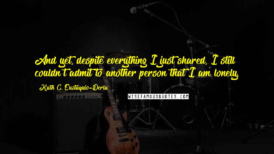 Kath C. Eustaquio-Derla Quotes: And yet, despite everything I just shared, I still couldn't admit to another person that I am lonely.