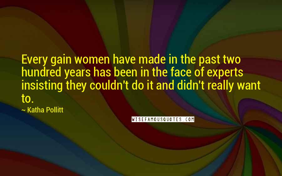 Katha Pollitt Quotes: Every gain women have made in the past two hundred years has been in the face of experts insisting they couldn't do it and didn't really want to.