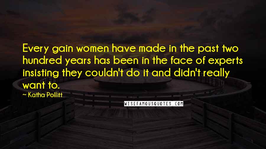 Katha Pollitt Quotes: Every gain women have made in the past two hundred years has been in the face of experts insisting they couldn't do it and didn't really want to.