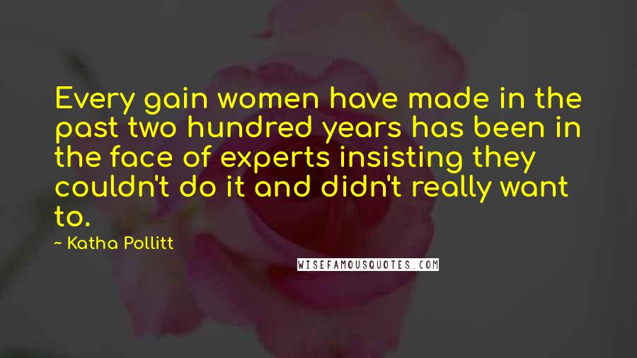 Katha Pollitt Quotes: Every gain women have made in the past two hundred years has been in the face of experts insisting they couldn't do it and didn't really want to.