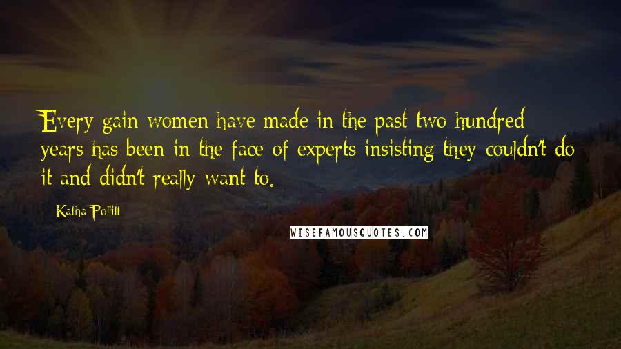 Katha Pollitt Quotes: Every gain women have made in the past two hundred years has been in the face of experts insisting they couldn't do it and didn't really want to.