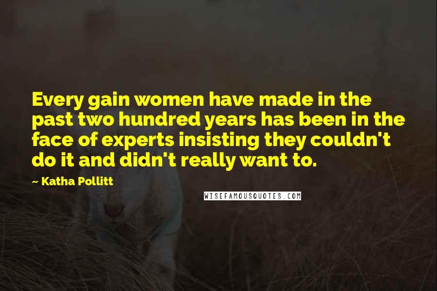 Katha Pollitt Quotes: Every gain women have made in the past two hundred years has been in the face of experts insisting they couldn't do it and didn't really want to.