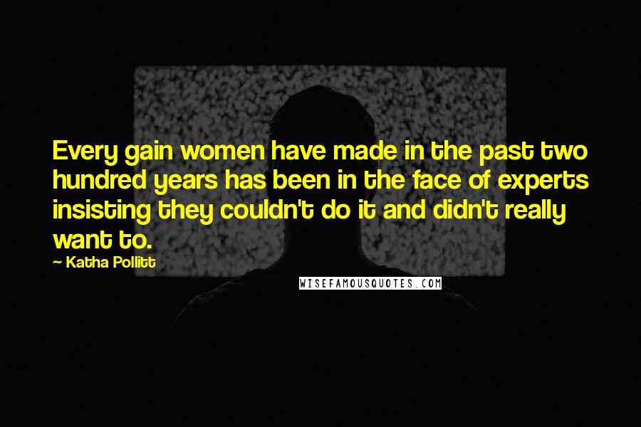 Katha Pollitt Quotes: Every gain women have made in the past two hundred years has been in the face of experts insisting they couldn't do it and didn't really want to.