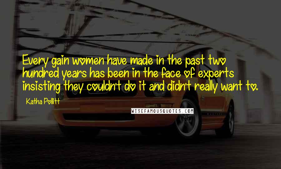 Katha Pollitt Quotes: Every gain women have made in the past two hundred years has been in the face of experts insisting they couldn't do it and didn't really want to.