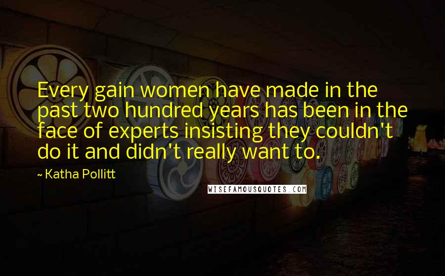 Katha Pollitt Quotes: Every gain women have made in the past two hundred years has been in the face of experts insisting they couldn't do it and didn't really want to.