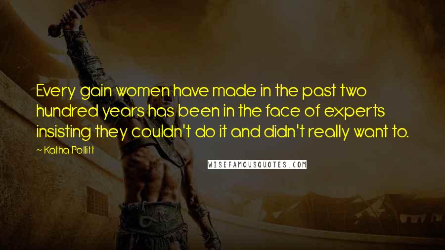 Katha Pollitt Quotes: Every gain women have made in the past two hundred years has been in the face of experts insisting they couldn't do it and didn't really want to.