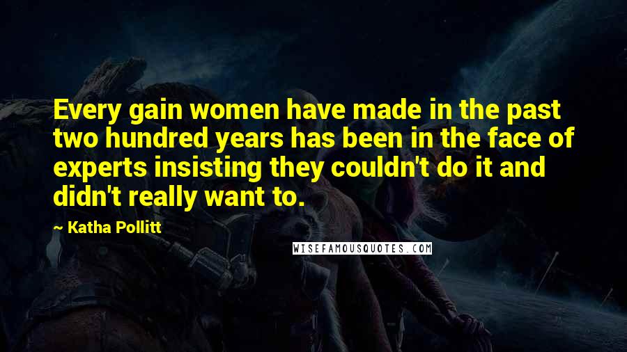 Katha Pollitt Quotes: Every gain women have made in the past two hundred years has been in the face of experts insisting they couldn't do it and didn't really want to.