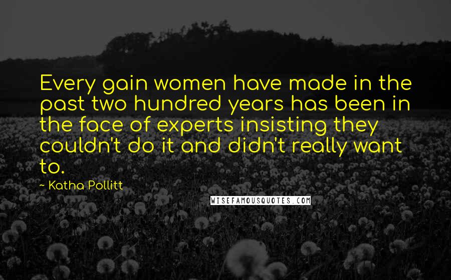 Katha Pollitt Quotes: Every gain women have made in the past two hundred years has been in the face of experts insisting they couldn't do it and didn't really want to.