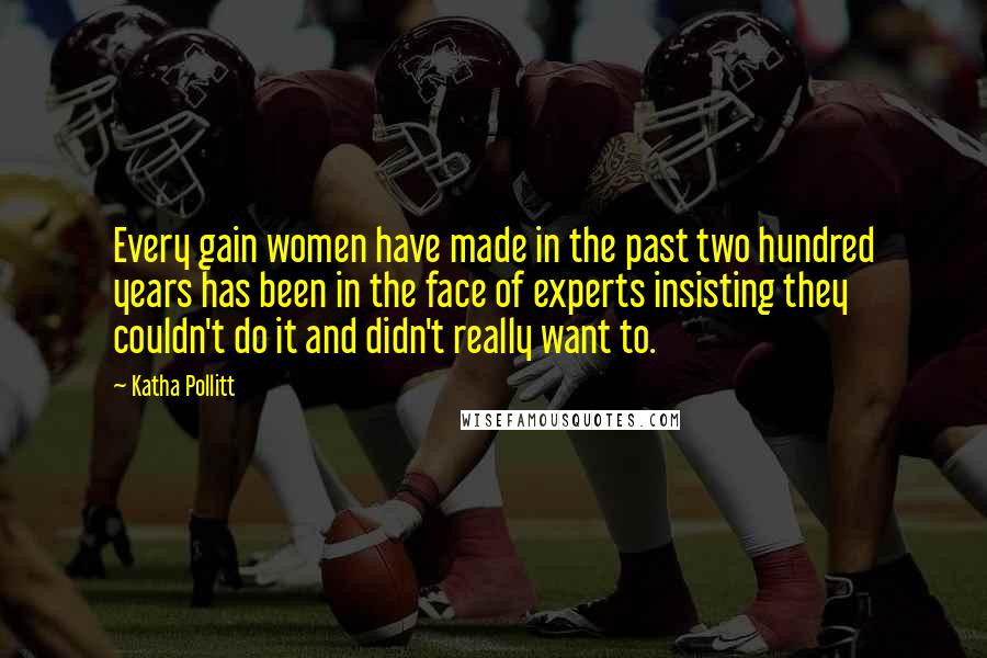 Katha Pollitt Quotes: Every gain women have made in the past two hundred years has been in the face of experts insisting they couldn't do it and didn't really want to.