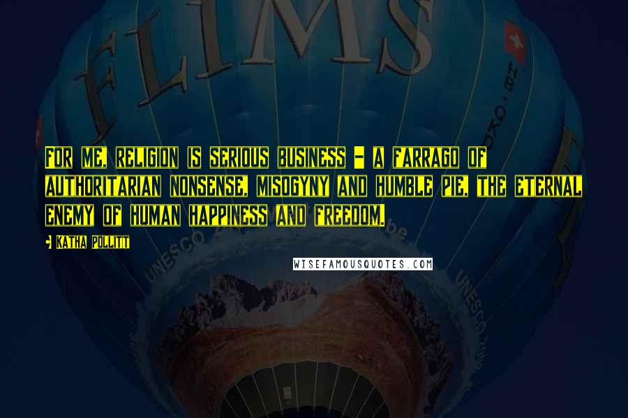 Katha Pollitt Quotes: For me, religion is serious business - a farrago of authoritarian nonsense, misogyny and humble pie, the eternal enemy of human happiness and freedom.