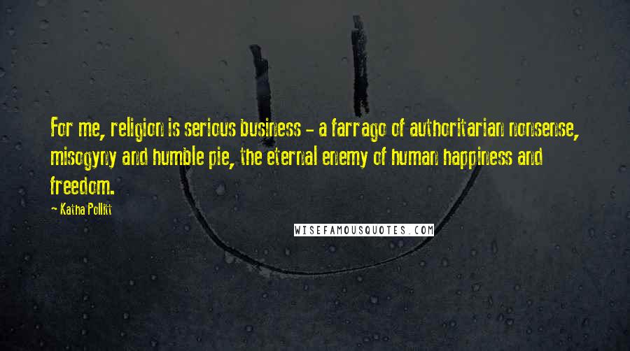 Katha Pollitt Quotes: For me, religion is serious business - a farrago of authoritarian nonsense, misogyny and humble pie, the eternal enemy of human happiness and freedom.