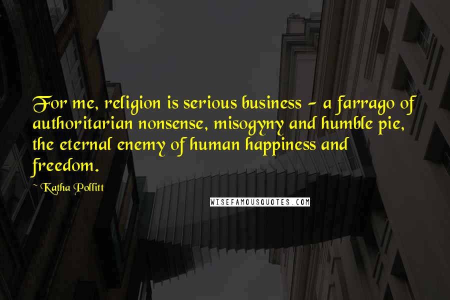 Katha Pollitt Quotes: For me, religion is serious business - a farrago of authoritarian nonsense, misogyny and humble pie, the eternal enemy of human happiness and freedom.