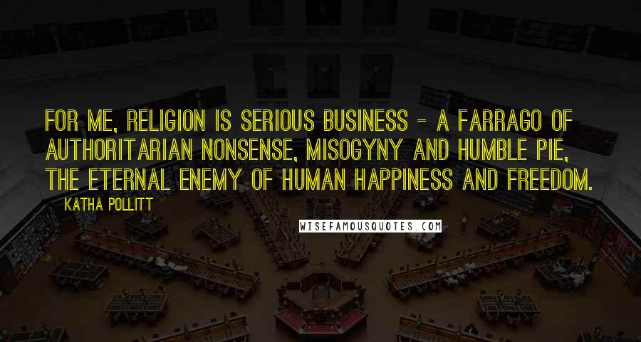 Katha Pollitt Quotes: For me, religion is serious business - a farrago of authoritarian nonsense, misogyny and humble pie, the eternal enemy of human happiness and freedom.