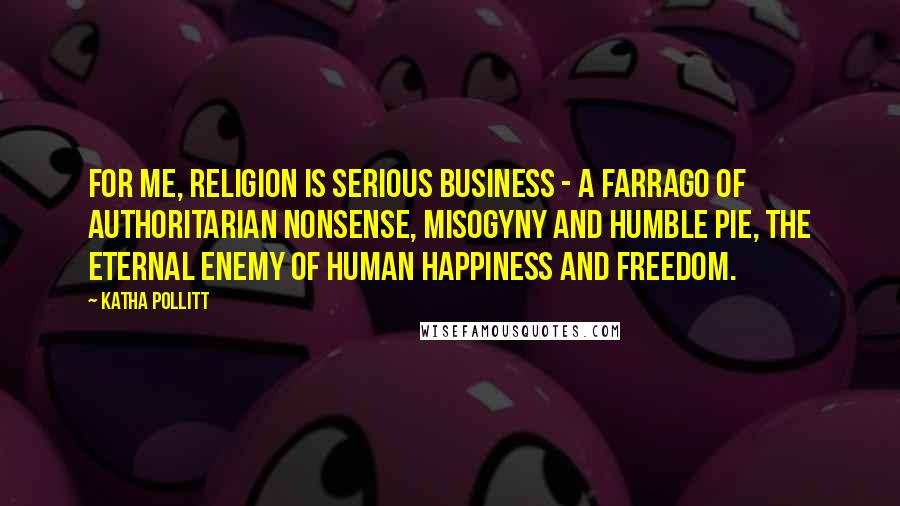 Katha Pollitt Quotes: For me, religion is serious business - a farrago of authoritarian nonsense, misogyny and humble pie, the eternal enemy of human happiness and freedom.