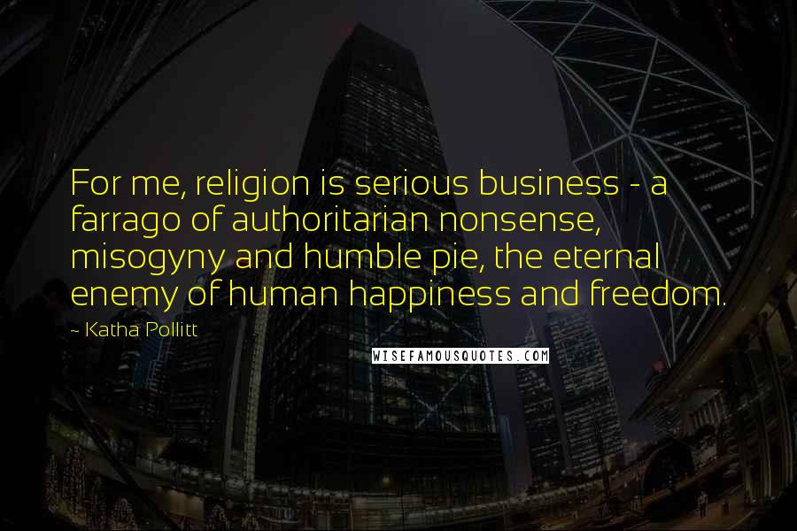 Katha Pollitt Quotes: For me, religion is serious business - a farrago of authoritarian nonsense, misogyny and humble pie, the eternal enemy of human happiness and freedom.