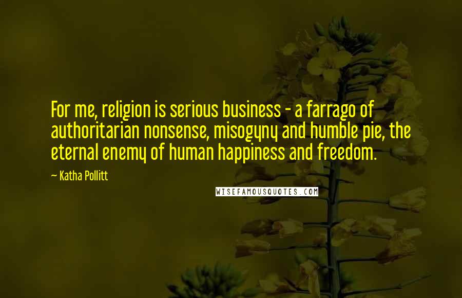 Katha Pollitt Quotes: For me, religion is serious business - a farrago of authoritarian nonsense, misogyny and humble pie, the eternal enemy of human happiness and freedom.