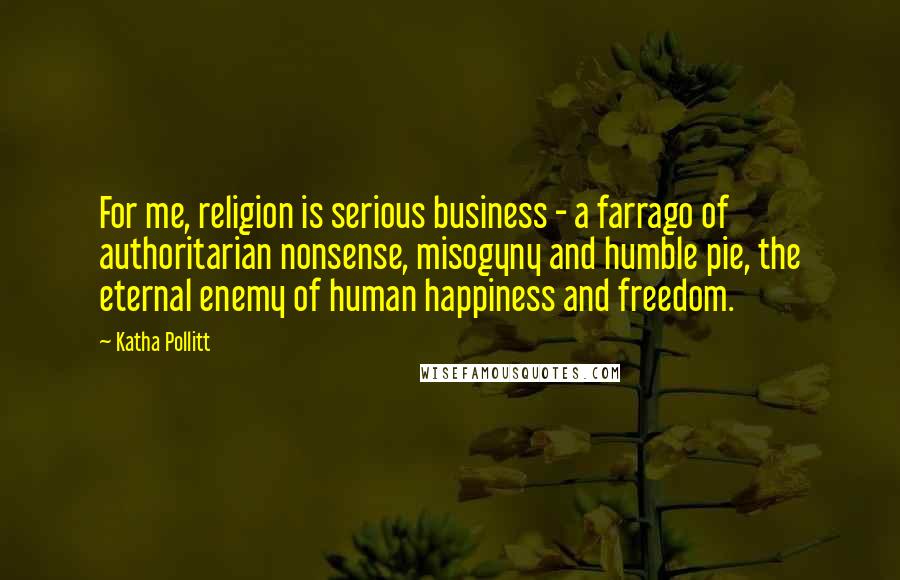 Katha Pollitt Quotes: For me, religion is serious business - a farrago of authoritarian nonsense, misogyny and humble pie, the eternal enemy of human happiness and freedom.