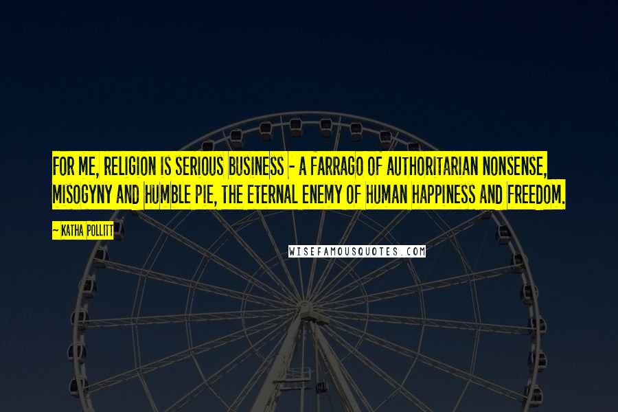 Katha Pollitt Quotes: For me, religion is serious business - a farrago of authoritarian nonsense, misogyny and humble pie, the eternal enemy of human happiness and freedom.