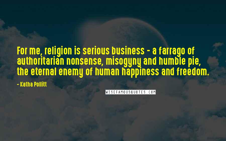 Katha Pollitt Quotes: For me, religion is serious business - a farrago of authoritarian nonsense, misogyny and humble pie, the eternal enemy of human happiness and freedom.