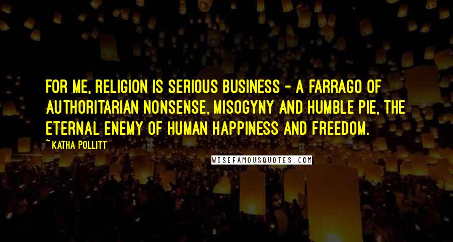 Katha Pollitt Quotes: For me, religion is serious business - a farrago of authoritarian nonsense, misogyny and humble pie, the eternal enemy of human happiness and freedom.