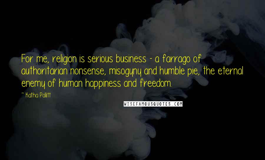 Katha Pollitt Quotes: For me, religion is serious business - a farrago of authoritarian nonsense, misogyny and humble pie, the eternal enemy of human happiness and freedom.