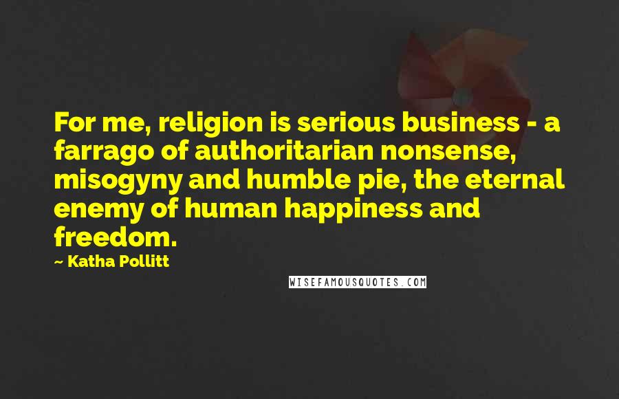 Katha Pollitt Quotes: For me, religion is serious business - a farrago of authoritarian nonsense, misogyny and humble pie, the eternal enemy of human happiness and freedom.