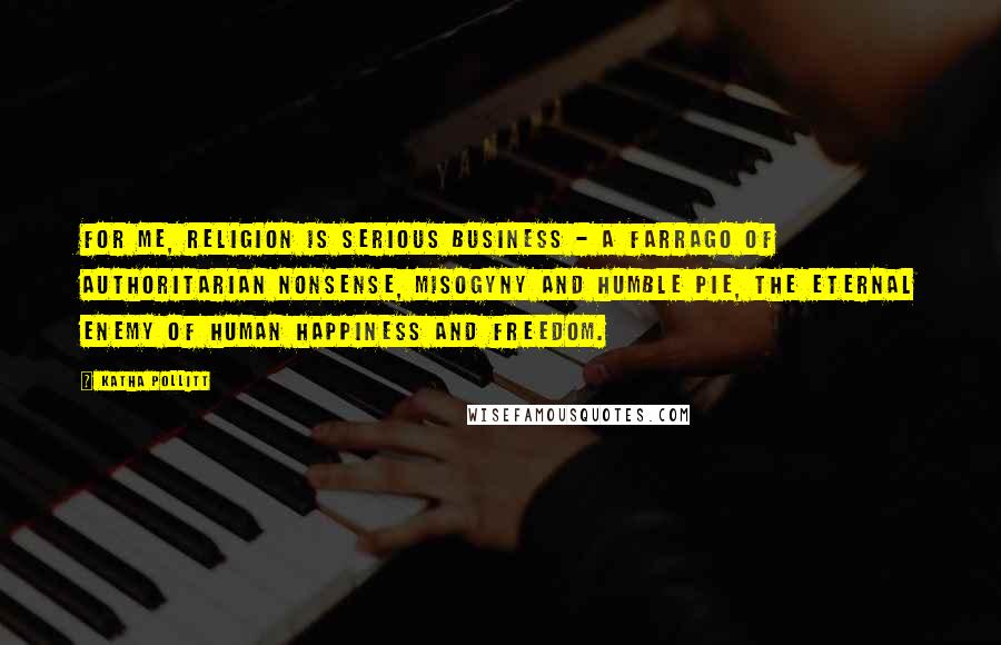 Katha Pollitt Quotes: For me, religion is serious business - a farrago of authoritarian nonsense, misogyny and humble pie, the eternal enemy of human happiness and freedom.