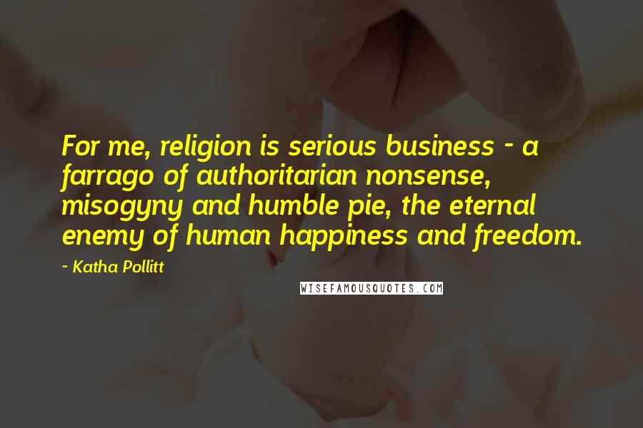 Katha Pollitt Quotes: For me, religion is serious business - a farrago of authoritarian nonsense, misogyny and humble pie, the eternal enemy of human happiness and freedom.