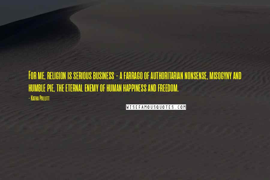 Katha Pollitt Quotes: For me, religion is serious business - a farrago of authoritarian nonsense, misogyny and humble pie, the eternal enemy of human happiness and freedom.