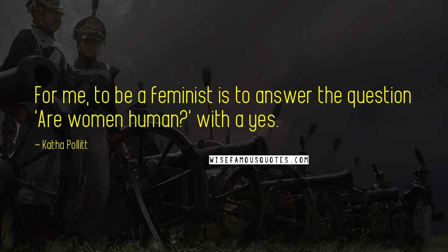 Katha Pollitt Quotes: For me, to be a feminist is to answer the question 'Are women human?' with a yes.