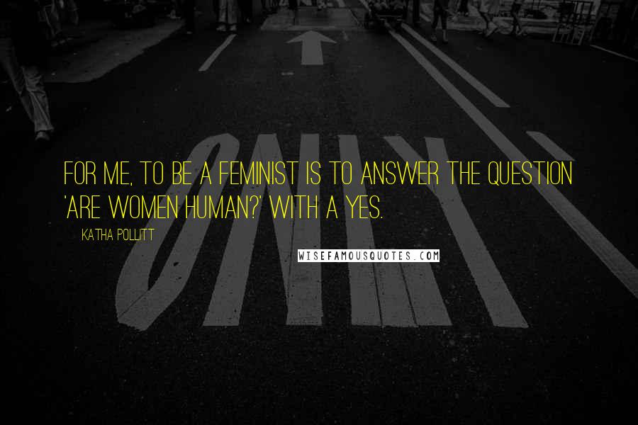 Katha Pollitt Quotes: For me, to be a feminist is to answer the question 'Are women human?' with a yes.