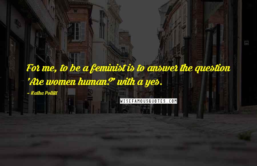 Katha Pollitt Quotes: For me, to be a feminist is to answer the question 'Are women human?' with a yes.