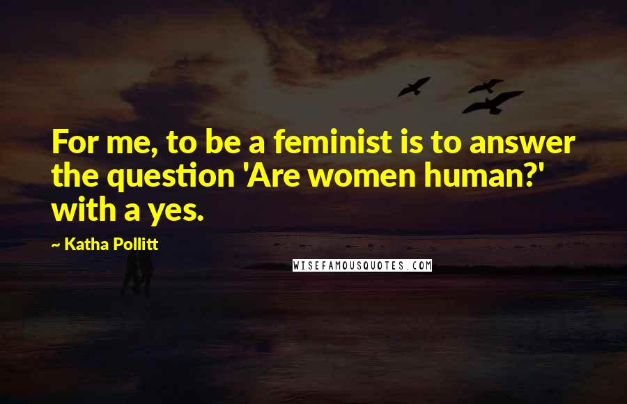 Katha Pollitt Quotes: For me, to be a feminist is to answer the question 'Are women human?' with a yes.