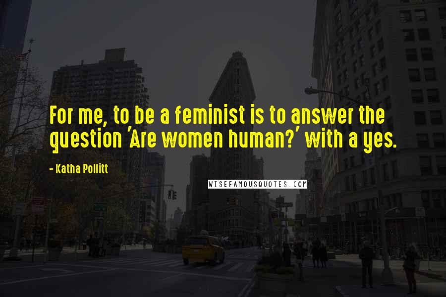 Katha Pollitt Quotes: For me, to be a feminist is to answer the question 'Are women human?' with a yes.