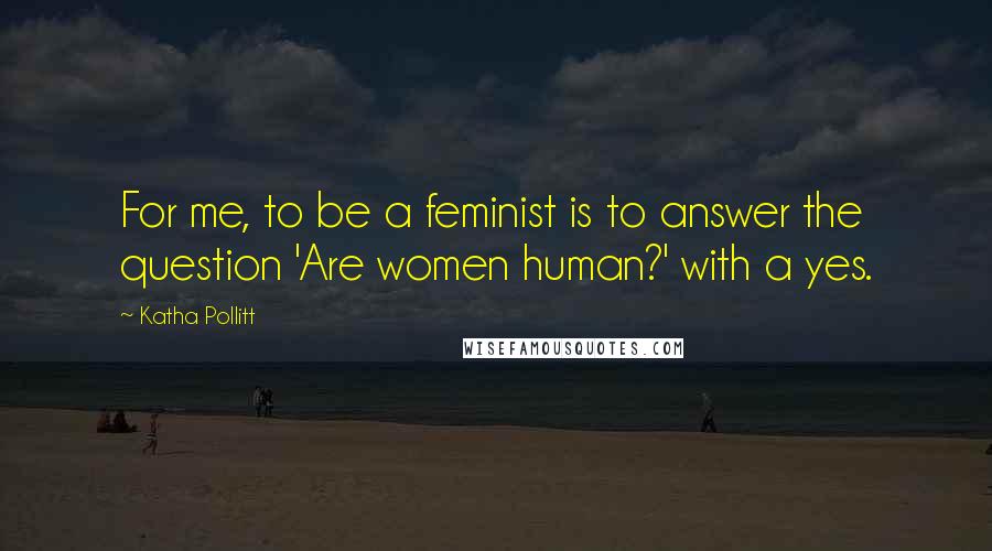 Katha Pollitt Quotes: For me, to be a feminist is to answer the question 'Are women human?' with a yes.