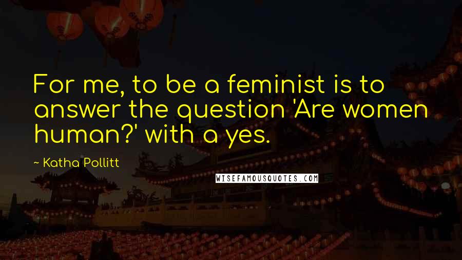 Katha Pollitt Quotes: For me, to be a feminist is to answer the question 'Are women human?' with a yes.