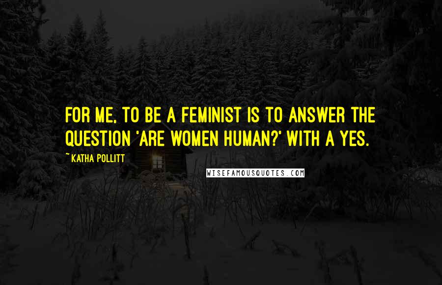 Katha Pollitt Quotes: For me, to be a feminist is to answer the question 'Are women human?' with a yes.