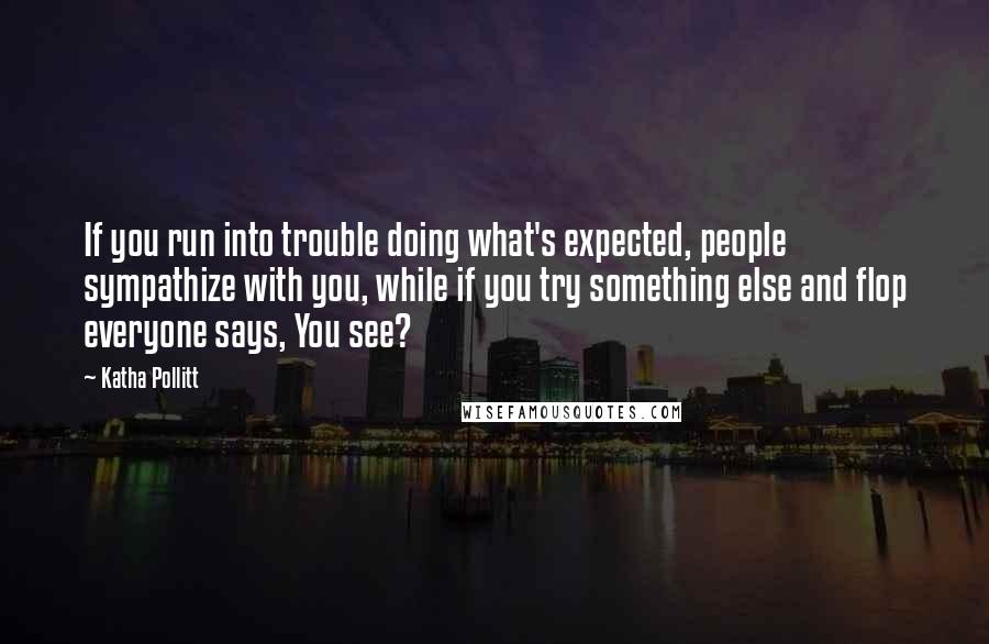 Katha Pollitt Quotes: If you run into trouble doing what's expected, people sympathize with you, while if you try something else and flop everyone says, You see?